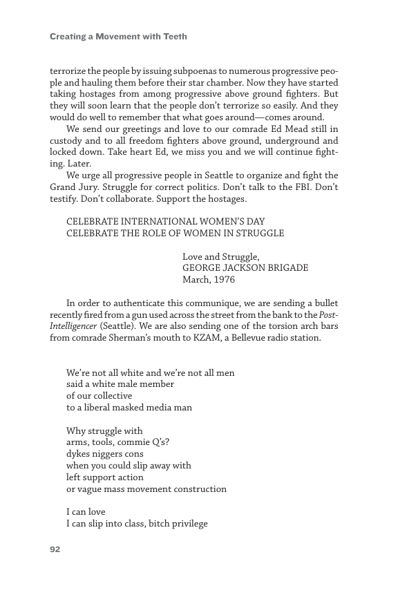 Creating a Movement with Teeth  terrorize the people by issuing subpoenas to numerous progressive peo- ple and hauling them before their star chamber. Now they have started taking hostages from among progressive above ground fighters. But they will soon learn that the people don’t terrorize so easily. And they would do well to remember that what goes around—comes around.  We send our greetings and love to our comrade Ed Mead still in custody and to all freedom fighters above ground, underground and locked down. Take heart Ed, we miss you and we will continue fight- ing. Later.  We urge all progressive people in Seattle to organize and fight the Grand Jury. Struggle for correct politics. Don’t talk to the FBL. Don’t testify. Don’t collaborate. Support the hostages.  CELEBRATE INTERNATIONAL WOMEN’S DAY CELEBRATE THE ROLE OF WOMEN IN STRUGGLE  Love and Struggle,  GEORGE JACKSON BRIGADE March, 1976  In order to authenticate this communique, we are sending a bullet recently fired from a gun used across the street from the bank to the Post- Intelligencer (Seattle). We are also sending one of the torsion arch bars from comrade Sherman’s mouth to KZAM, a Bellevue radio station.  We’re not all white and we’re not all men said a white male member  of our collective  toa liberal masked media man  Why struggle with arms, tools, commie Q’s?  dykes niggers cons  when you could slip away with  left support action  or vague mass movement construction  Tanlove Tcan slip into class, bitch privilege  02 